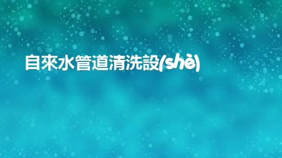 自來水管道清洗設(shè)備排行解鎖清流：革新技術(shù)帶來的水道暢通奇跡！